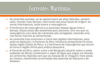 







As correntes quentes, ao se aproximarem da altas latitudes, perdem
calor, ficando mais densas, retornando aos seus locais de origem, as
zonas intertropicais, onde ocorre a ressurgência.
O fenômeno da ressurgência é a ascensão dessas águas frias e
densas. Essas áreas são excelentes para pescaria, uma vez que na
ressurgência uma série de nutrientes são carregados, havendo uma
rica fauna marinha se alimentando.
As correntes frias amenizam o clima das regiões intertropicais, para
onde se deslocam. A Corrente do Peru influencia diretamente no clima
dessa região (Costa do Peru), e o fenômeno de ressurgência que ocorre
ali torna a região ótima para prática pesqueira.
A Corrente do Peru, assim como a de Benguela (atuante sobre a costa
sudoeste da África) condensam o vapor de água que segue em direção
ao continente, fazendo com que as massas de ar cheguem mais secas
ao mesmo, interferindo na formação dos desertos do Atacama e do
Kalahari.

 