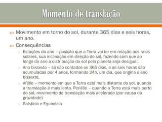 


Movimento em torno do sol, durante 365 dias e seis horas,
um ano.
Consequências
o Estações do ano – posição que a Terra vai ter em relação aos raios

solares, sua inclinação em direção do sol, fazendo com que ao
longo do ano a distribuição do sol pelo planeta seja desigual.
o Ano bissexto – só são contados os 365 dias, e as seis horas são
acumuladas por 4 anos, formando 24h, um dia, que origina o ano
bissexto.
o Afélio – momento em que a Terra está mais distante do sol, quando
a translação é mais lenta. Periélio – quando a Terra está mais perto
do sol, movimento de translação mais acelerado (por causa da
gravidade)
o Solstício e Equinócio

 