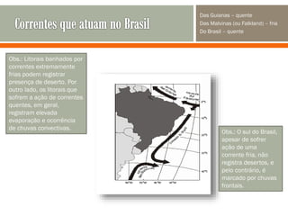 Das Guianas – quente
Das Malvinas (ou Falkland) – fria
Do Brasil – quente

Obs.: Litorais banhados por
correntes extremamente
frias podem registrar
presença de deserto. Por
outro lado, os litorais que
sofrem a ação de correntes
quentes, em geral,
registram elevada
evaporação e ocorrência
de chuvas convectivas.

Obs.: O sul do Brasil,
apesar de sofrer
ação de uma
corrente fria, não
registra desertos, e
pelo contrário, é
marcado por chuvas
frontais.

 