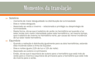 

Solstício
o momento de maior desigualdade na distribuição da luminosidade
o Dias e noites desiguais
o Associado ao verão e inverno – relacionada a privilégio ou desprivilegio de

luminosidade.
o Desta forma, diz-se que é solstício de verão no hemisfério sul quando a luz
solar incide com maior intensidade sobre este hemisfério e, ao mesmo tempo,
que é solstício de inverno no hemisfério norte, por causa da menor incidência
de luz solar neste hemisfério.


Equinócio
o Quando a radiação é distribuída igualmente para os dois hemisférios, estando

esta incidindo sobre a linha do Equador.
o Dias e noites iguais (12h de luz e 12h de noite)
o Associado ao outono e à primavera
o Então, diz-se que é equinócio de outono para o hemisfério que está indo do
verão para o inverno e equinócio de primavera para o hemisfério que está indo
do inverno para o verão.

 