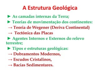 A Estrutura Geológica
► As camadas internas da Terra;
► Teorias de movimentação dos continentes:
→ Teoria de Wegener (Deriva Continental)
→ Tectônica das Placas
► Agentes Internos e Externos do relevo
terrestre;
► Tipos e estruturas geológicas:
→ Dobramentos Modernos,
→ Escudos Cristalinos,
→ Bacias Sedimentares.
 