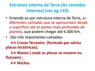 Estrutura interna da Terra (As camadas
internas) (ver pg.133)
• Entende-se por estrutura interna da Terra, as
diferentes camadas que se apresentam desde
a superfície até as partes mais profundas do
planeta, que podem chegar até 6.000 Km.
• São três importantes camadas:
↔ Crosta Terrestre (formada por várias
placas tectônicas);
↔ Manto ( onde as placas se movem ou
flutuam) ;
↔ Núcleo.
 