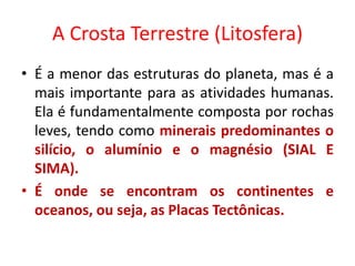 A Crosta Terrestre (Litosfera)
• É a menor das estruturas do planeta, mas é a
mais importante para as atividades humanas.
Ela é fundamentalmente composta por rochas
leves, tendo como minerais predominantes o
silício, o alumínio e o magnésio (SIAL E
SIMA).
• É onde se encontram os continentes e
oceanos, ou seja, as Placas Tectônicas.
 