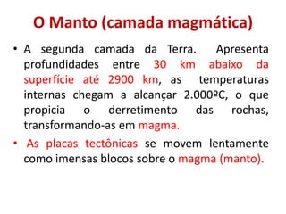 O Manto (camada magmática)
• A segunda camada da Terra. Apresenta
profundidades entre 30 km abaixo da
superfície até 2900 km, as temperaturas
internas chegam a alcançar 2.000ºC, o que
propicia o derretimento das rochas,
transformando-as em magma.
• As placas tectônicas se movem lentamente
como imensas blocos sobre o magma (manto).
 