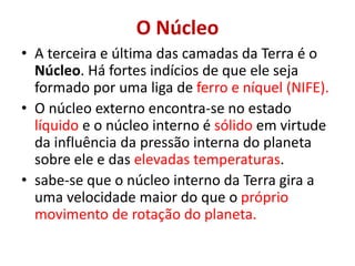 O Núcleo
• A terceira e última das camadas da Terra é o
Núcleo. Há fortes indícios de que ele seja
formado por uma liga de ferro e níquel (NIFE).
• O núcleo externo encontra-se no estado
líquido e o núcleo interno é sólido em virtude
da influência da pressão interna do planeta
sobre ele e das elevadas temperaturas.
• sabe-se que o núcleo interno da Terra gira a
uma velocidade maior do que o próprio
movimento de rotação do planeta.
 