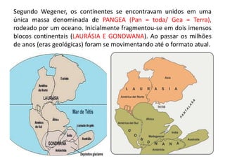 Segundo Wegener, os continentes se encontravam unidos em uma
única massa denominada de PANGEA (Pan = toda/ Gea = Terra),
rodeado por um oceano. Inicialmente fragmentou-se em dois imensos
blocos continentais (LAURÁSIA E GONDWANA). Ao passar os milhões
de anos (eras geológicas) foram se movimentando até o formato atual.
 