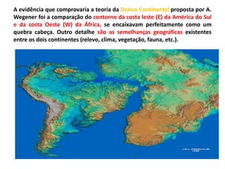 A evidência que comprovaria a teoria da Deriva Continental proposta por A.
Wegener foi a comparação do contorno da costa leste (E) da América do Sul
e da costa Oeste (W) da África, se encaixavam perfeitamente como um
quebra cabeça. Outro detalhe são as semelhanças geográficas existentes
entre os dois continentes (relevo, clima, vegetação, fauna, etc.).
 