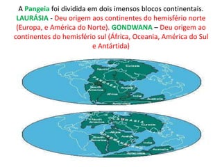 A Pangeia foi dividida em dois imensos blocos continentais.
LAURÁSIA - Deu origem aos continentes do hemisfério norte
(Europa, e América do Norte). GONDWANA – Deu origem ao
continentes do hemisfério sul (África, Oceania, América do Sul
e Antártida)
 
