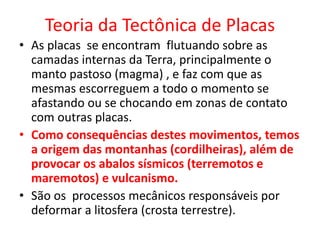 Teoria da Tectônica de Placas
• As placas se encontram flutuando sobre as
camadas internas da Terra, principalmente o
manto pastoso (magma) , e faz com que as
mesmas escorreguem a todo o momento se
afastando ou se chocando em zonas de contato
com outras placas.
• Como consequências destes movimentos, temos
a origem das montanhas (cordilheiras), além de
provocar os abalos sísmicos (terremotos e
maremotos) e vulcanismo.
• São os processos mecânicos responsáveis por
deformar a litosfera (crosta terrestre).
 