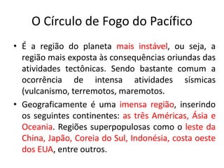 O Círculo de Fogo do Pacífico
• É a região do planeta mais instável, ou seja, a
região mais exposta às consequências oriundas das
atividades tectônicas. Sendo bastante comum a
ocorrência de intensa atividades sísmicas
(vulcanismo, terremotos, maremotos.
• Geograficamente é uma imensa região, inserindo
os seguintes continentes: as três Américas, Ásia e
Oceania. Regiões superpopulosas como o leste da
China, Japão, Coreia do Sul, Indonésia, costa oeste
dos EUA, entre outros.
 