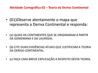 Atividade Cartográfica 02 – Teoria da Deriva Continental
• (01)Observe atentamente o mapa que
representa a Deriva Continental e responda:
• (a) QUAIS OS CONTINENTES QUE SE ORIGINARAM A PARTIR
DA GONDWANA E DA LAURÁSIA.
• (b) CITE DUAS EVIDÊNCIAS ATUAIS QUE JUSTIFICAM A TEORIA
DA DERIVA CONTINENTAL.
• (c) FAÇA UMA BREVE EXPLICAÇÃO A RESPEITO DESTA TEORIA.
 