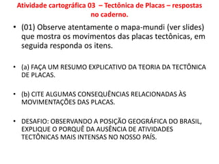 Atividade cartográfica 03 – Tectônica de Placas – respostas
no caderno.
• (01) Observe atentamente o mapa-mundi (ver slides)
que mostra os movimentos das placas tectônicas, em
seguida responda os itens.
• (a) FAÇA UM RESUMO EXPLICATIVO DA TEORIA DA TECTÔNICA
DE PLACAS.
• (b) CITE ALGUMAS CONSEQUÊNCIAS RELACIONADAS ÀS
MOVIMENTAÇÕES DAS PLACAS.
• DESAFIO: OBSERVANDO A POSIÇÃO GEOGRÁFICA DO BRASIL,
EXPLIQUE O PORQUÊ DA AUSÊNCIA DE ATIVIDADES
TECTÔNICAS MAIS INTENSAS NO NOSSO PAÍS.
 