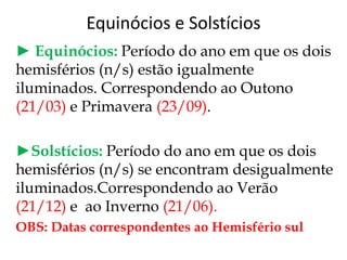 Equinócios e Solstícios
► Equinócios: Período do ano em que os dois
hemisférios (n/s) estão igualmente
iluminados. Correspondendo ao Outono
(21/03) e Primavera (23/09).
►Solstícios: Período do ano em que os dois
hemisférios (n/s) se encontram desigualmente
iluminados.Correspondendo ao Verão
(21/12) e ao Inverno (21/06).
OBS: Datas correspondentes ao Hemisfério sul
 