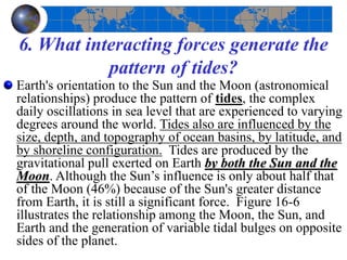 6. What interacting forces generate the
pattern of tides?
Earth's orientation to the Sun and the Moon (astronomical
relationships) produce the pattern of tides, the complex
daily oscillations in sea level that are experienced to varying
degrees around the world. Tides also are influenced by the
size, depth, and topography of ocean basins, by latitude, and
by shoreline configuration. Tides are produced by the
gravitational pull exerted on Earth by both the Sun and the
Moon. Although the Sun’s influence is only about half that
of the Moon (46%) because of the Sun's greater distance
from Earth, it is still a significant force. Figure 16-6
illustrates the relationship among the Moon, the Sun, and
Earth and the generation of variable tidal bulges on opposite
sides of the planet.
 