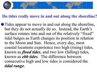 Do tides really move in and out along the shoreline?
Tides appear to move in and out along the shoreline,
but they do not actually do so. Instead, the Earth’s
surface rotates into and out of the relatively “fixed”
tidal bulges as Earth changes its position in relation
to the Moon and Sun. Hence, every day, most
coastal locations experience two high (rising) tides,
known as flood tides, and two low (falling) tides,
known as ebb tides. The difference between
consecutive high and low tides is considered the
tidal range.
 