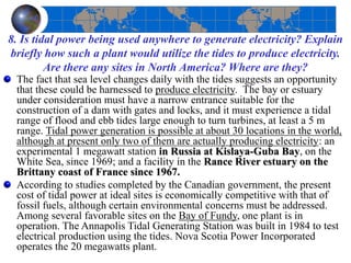 8. Is tidal power being used anywhere to generate electricity? Explain
briefly how such a plant would utilize the tides to produce electricity.
Are there any sites in North America? Where are they?
The fact that sea level changes daily with the tides suggests an opportunity
that these could be harnessed to produce electricity. The bay or estuary
under consideration must have a narrow entrance suitable for the
construction of a dam with gates and locks, and it must experience a tidal
range of flood and ebb tides large enough to turn turbines, at least a 5 m
range. Tidal power generation is possible at about 30 locations in the world,
although at present only two of them are actually producing electricity: an
experimental 1 megawatt station in Russia at Kislaya-Guba Bay, on the
White Sea, since 1969; and a facility in the Rance River estuary on the
Brittany coast of France since 1967.
According to studies completed by the Canadian government, the present
cost of tidal power at ideal sites is economically competitive with that of
fossil fuels, although certain environmental concerns must be addressed.
Among several favorable sites on the Bay of Fundy, one plant is in
operation. The Annapolis Tidal Generating Station was built in 1984 to test
electrical production using the tides. Nova Scotia Power Incorporated
operates the 20 megawatts plant.
 