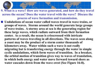 9. What is a wave? How are waves generated, and how do they travel
across the ocean? Does the water travel with the wave? Discuss the
process of wave formation and transmission.
Undulations of ocean water called waves travel in wave trains, or
groups of waves. Storms around the world generate large groups
of wave trains. A stormy area at sea is the generating region for
these large waves, which radiate outward from their formation
center. As a result, the ocean is crisscrossed with intricate
patterns of waves traveling in all directions. The waves seen along
a coast may be the product of a storm center thousands of
kilometers away. Water within such a wave is not really
migrating but is transferring energy through the water in simple
cyclic undulations, which form waves of transition. In a breaker,
the orbital motion of transition gives way to waves of translation,
in which both energy and water move forward toward shore as
water cascades down from the wave crest (See Figure 16-8).
 