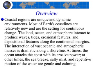 Overview
Coastal regions are unique and dynamic
environments. Most of Earth's coastlines are
relatively new and are the setting for continuous
change. The land, ocean, and atmosphere interact to
produce waves, tides, erosional features, and
depositional features along the continental margins.
The interaction of vast oceanic and atmospheric
masses is dramatic along a shoreline. At times, the
ocean attacks the coast with its erosive power; at
other times, the sea breeze, salty mist, and repetitive
motion of the water are gentle and calming.
 