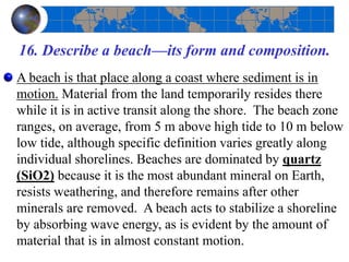 16. Describe a beach—its form and composition.
A beach is that place along a coast where sediment is in
motion. Material from the land temporarily resides there
while it is in active transit along the shore. The beach zone
ranges, on average, from 5 m above high tide to 10 m below
low tide, although specific definition varies greatly along
individual shorelines. Beaches are dominated by quartz
(SiO2) because it is the most abundant mineral on Earth,
resists weathering, and therefore remains after other
minerals are removed. A beach acts to stabilize a shoreline
by absorbing wave energy, as is evident by the amount of
material that is in almost constant motion.
 