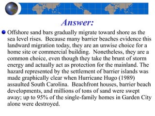 Answer:
Offshore sand bars gradually migrate toward shore as the
sea level rises. Because many barrier beaches evidence this
landward migration today, they are an unwise choice for a
home site or commercial building. Nonetheless, they are a
common choice, even though they take the brunt of storm
energy and actually act as protection for the mainland. The
hazard represented by the settlement of barrier islands was
made graphically clear when Hurricane Hugo (1989)
assaulted South Carolina. Beachfront houses, barrier beach
developments, and millions of tons of sand were swept
away; up to 95% of the single-family homes in Garden City
alone were destroyed.
 