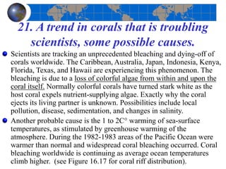 21. A trend in corals that is troubling
scientists, some possible causes.
Scientists are tracking an unprecedented bleaching and dying-off of
corals worldwide. The Caribbean, Australia, Japan, Indonesia, Kenya,
Florida, Texas, and Hawaii are experiencing this phenomenon. The
bleaching is due to a loss of colorful algae from within and upon the
coral itself. Normally colorful corals have turned stark white as the
host coral expels nutrient-supplying algae. Exactly why the coral
ejects its living partner is unknown. Possibilities include local
pollution, disease, sedimentation, and changes in salinity.
Another probable cause is the 1 to 2C° warming of sea-surface
temperatures, as stimulated by greenhouse warming of the
atmosphere. During the 1982-1983 areas of the Pacific Ocean were
warmer than normal and widespread coral bleaching occurred. Coral
bleaching worldwide is continuing as average ocean temperatures
climb higher. (see Figure 16.17 for coral riff distribution).
 