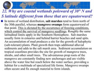 22. Why are coastal wetlands poleward of 30° N and
S latitude different from those that are equatorward?
In terms of wetland distribution, salt marshes tend to form north of
the 30th parallel, whereas mangrove swamps form equatorward of
that point. This is dictated by the occurrence of freezing conditions,
which control the survival of mangrove seedlings. Roughly the same
latitudinal limits apply in the Southern Hemisphere. Salt marshes
usually form in estuaries and behind barrier beaches and sand spits.
An accumulation of mud produces a site for the growth of halophytic
(salt-tolerant) plants. Plant growth then traps additional alluvial
sediments and adds to the salt marsh area. Sediment accumulation on
tropical coastlines provides the site for growth of mangrove trees,
shrubs, and other small trees. The adventurous prop roots of the
mangrove are constantly finding new anchorages and are visible
above the water line but reach below the water surface, providing a
habitat for a multitude of specialized life forms. Mangrove swamps
often secure and fix enough material to form islands.
 