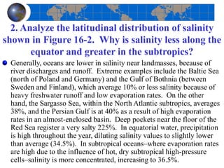 2. Analyze the latitudinal distribution of salinity
shown in Figure 16-2. Why is salinity less along the
equator and greater in the subtropics?
Generally, oceans are lower in salinity near landmasses, because of
river discharges and runoff. Extreme examples include the Baltic Sea
(north of Poland and Germany) and the Gulf of Bothnia (between
Sweden and Finland), which average 10% or less salinity because of
heavy freshwater runoff and low evaporation rates. On the other
hand, the Sargasso Sea, within the North Atlantic subtropics, averages
38%, and the Persian Gulf is at 40% as a result of high evaporation
rates in an almost-enclosed basin. Deep pockets near the floor of the
Red Sea register a very salty 225%. In equatorial water, precipitation
is high throughout the year, diluting salinity values to slightly lower
than average (34.5%). In subtropical oceans–where evaporation rates
are high due to the influence of hot, dry subtropical high-pressure
cells–salinity is more concentrated, increasing to 36.5%.
 