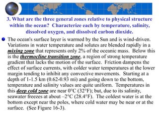 3. What are the three general zones relative to physical structure
within the ocean? Characterize each by temperature, salinity,
dissolved oxygen, and dissolved carbon dioxide.
The ocean's surface layer is warmed by the Sun and is wind-driven.
Variations in water temperature and solutes are blended rapidly in a
mixing zone that represents only 2% of the oceanic mass. Below this
is the thermocline transition zone, a region of strong temperature
gradient that lacks the motion of the surface. Friction dampens the
effect of surface currents, with colder water temperatures at the lower
margin tending to inhibit any convective movements. Starting at a
depth of 1-1.5 km (0.62-0.93 mi) and going down to the bottom,
temperature and salinity values are quite uniform. Temperatures in
this deep cold zone are near 0°C (32°F); but, due to its salinity,
seawater freezes at about –2°C (28.4°F). The coldest water is at the
bottom except near the poles, where cold water may be near or at the
surface. (See Figure 16-3).
 
