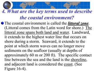 4. What are the key terms used to describe
the coastal environment?
The coastal environment is called the littoral zone.
(Littoral comes from the Latin word for shore.) The
littoral zone spans both land and water. Landward,
it extends to the highest water line that occurs on
shore during a storm. Seaward, it extends to the
point at which storm waves can no longer move
sediments on the seafloor (usually at depths of
approximately 60 m or 200 ft). The specific contact
line between the sea and the land is the shoreline,
and adjacent land is considered the coast. (See
Figure 16-4).
 
