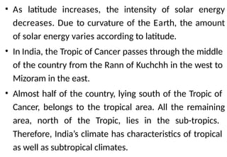 • As latitude increases, the intensity of solar energy
decreases. Due to curvature of the Earth, the amount
of solar energy varies according to latitude.
• In India, the Tropic of Cancer passes through the middle
of the country from the Rann of Kuchchh in the west to
Mizoram in the east.
• Almost half of the country, lying south of the Tropic of
Cancer, belongs to the tropical area. All the remaining
area, north of the Tropic, lies in the sub-tropics.
Therefore, India’s climate has characteristics of tropical
as well as subtropical climates.
 