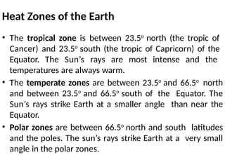 Heat Zones of the Earth
• The tropical zone is between 23.5o
north (the tropic of
Cancer) and 23.5o
south (the tropic of Capricorn) of the
Equator. The Sun’s rays are most intense and the
temperatures are always warm.
• The temperate zones are between 23.5o
and 66.5o
north
and between 23.5o
and 66.5o
south of the Equator. The
Sun’s rays strike Earth at a smaller angle than near the
Equator.
• Polar zones are between 66.5o
north and south latitudes
and the poles. The sun’s rays strike Earth at a very small
angle in the polar zones.
 