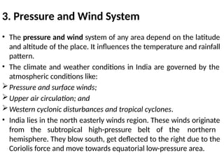 3. Pressure and Wind System
• The pressure and wind system of any area depend on the latitude
and altitude of the place. It influences the temperature and rainfall
pattern.
• The climate and weather conditions in India are governed by the
atmospheric conditions like:
Pressure and surface winds;
Upper air circulation; and
Western cyclonic disturbances and tropical cyclones.
• India lies in the north easterly winds region. These winds originate
from the subtropical high-pressure belt of the northern
hemisphere. They blow south, get deflected to the right due to the
Coriolis force and move towards equatorial low-pressure area.
 