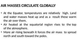 AIR MASSES CIRCULATE GLOBALLY
• At the Equator, temperatures are relatively high. Land
and water masses heat up and as a result these warm
the air over them.
• Air heated at the equatorial region rises to the top
of the atmosphere.
• More air rising beneath it forces the air mass to spread
north and south toward the poles.
 