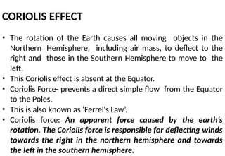 CORIOLIS EFFECT
• The rotation of the Earth causes all moving objects in the
Northern Hemisphere, including air mass, to deflect to the
right and those in the Southern Hemisphere to move to the
left.
• This Coriolis effect is absent at the Equator.
• Coriolis Force- prevents a direct simple flow from the Equator
to the Poles.
• This is also known as ‘Ferrel's Law’.
• Coriolis force: An apparent force caused by the earth’s
rotation. The Coriolis force is responsible for deflecting winds
towards the right in the northern hemisphere and towards
the left in the southern hemisphere.
 
