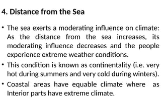 4. Distance from the Sea
• The sea exerts a moderating influence on climate:
As the distance from the sea increases, its
moderating influence decreases and the people
experience extreme weather conditions.
• This condition is known as continentality (i.e. very
hot during summers and very cold during winters).
• Coastal areas have equable climate where as
Interior parts have extreme climate.
 