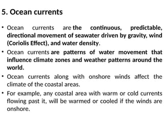 5. Ocean currents
• Ocean currents are the continuous, predictable,
directional movement of seawater driven by gravity, wind
(Coriolis Effect), and water density.
• Ocean currents are patterns of water movement that
influence climate zones and weather patterns around the
world.
• Ocean currents along with onshore winds affect the
climate of the coastal areas.
• For example, any coastal area with warm or cold currents
flowing past it, will be warmed or cooled if the winds are
onshore.
 