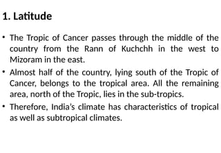 1. Latitude
• The Tropic of Cancer passes through the middle of the
country from the Rann of Kuchchh in the west to
Mizoram in the east.
• Almost half of the country, lying south of the Tropic of
Cancer, belongs to the tropical area. All the remaining
area, north of the Tropic, lies in the sub-tropics.
• Therefore, India’s climate has characteristics of tropical
as well as subtropical climates.
 