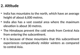 2. Altitude
• India has mountains to the north, which have an average
height of about 6,000 metres.
• India also has a vast coastal area where the maximum
elevation is about 30 metres.
• The Himalayas prevent the cold winds from Central Asia
from entering the subcontinent.
• It is because of these mountains that this subcontinent
experiences comparatively milder winters as compared
to central Asia.
 