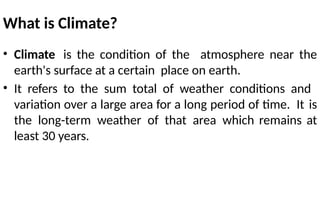 What is Climate?
• Climate is the condition of the atmosphere near the
earth's surface at a certain place on earth.
• It refers to the sum total of weather conditions and
variation over a large area for a long period of time. It is
the long-term weather of that area which remains at
least 30 years.
 