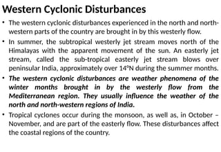 Western Cyclonic Disturbances
• The western cyclonic disturbances experienced in the north and north-
western parts of the country are brought in by this westerly flow.
• In summer, the subtropical westerly jet stream moves north of the
Himalayas with the apparent movement of the sun. An easterly jet
stream, called the sub-tropical easterly jet stream blows over
peninsular India, approximately over 14°N during the summer months.
• The western cyclonic disturbances are weather phenomena of the
winter months brought in by the westerly flow from the
Mediterranean region. They usually influence the weather of the
north and north-western regions of India.
• Tropical cyclones occur during the monsoon, as well as, in October –
November, and are part of the easterly flow. These disturbances affect
the coastal regions of the country.
 