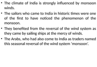 • The climate of India is strongly influenced by monsoon
winds.
• The sailors who came to India in historic times were one
of the first to have noticed the phenomenon of the
monsoon.
• They benefited from the reversal of the wind system as
they came by sailing ships at the mercy of winds.
• The Arabs, who had also come to India as traders named
this seasonal reversal of the wind system ‘monsoon’.
 