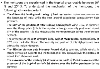 • The monsoons are experienced in the tropical area roughly between 20°
N and 20° S. To understand the mechanism of the monsoons, the
following facts are important.
– The differential heating and cooling of land and water creates low pressure on
the landmass of India while the seas around experience comparatively high
pressure.
– The shift of the position of Inter Tropical Convergence Zone (ITCZ) in summer,
over the Ganga plain (this is the equatorial trough normally positioned about
5°N of the equator. It is also known as the monsoon trough during the monsoon
season).
– The presence of the high-pressure area, east of Madagascar, approximately at
20°S over the Indian Ocean. The intensity and position of this high-pressure area
affects the Indian Monsoon.
– The Tibetan plateau gets intensely heated during summer, which results in
strong vertical air currents and the formation of low pressure over the plateau at
about 9 km above sea level.
– The movement of the westerly jet stream to the north of the Himalayas and the
presence of the tropical easterly jet stream over the Indian peninsula during
summer.
 