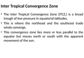 Inter Tropical Convergence Zone
• The Inter Tropical Convergence Zone (ITCZ,) is a broad
trough of low pressure in equatorial latitudes.
• This is where the northeast and the southeast trade
winds converge.
• This convergence zone lies more or less parallel to the
equator but moves north or south with the apparent
movement of the sun.
 