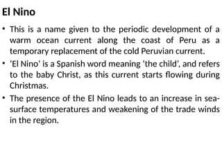 El Nino
• This is a name given to the periodic development of a
warm ocean current along the coast of Peru as a
temporary replacement of the cold Peruvian current.
• ‘El Nino’ is a Spanish word meaning ‘the child’, and refers
to the baby Christ, as this current starts flowing during
Christmas.
• The presence of the El Nino leads to an increase in sea-
surface temperatures and weakening of the trade winds
in the region.
 