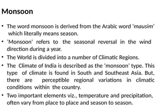 Monsoon
• The word monsoon is derived from the Arabic word ‘mausim’
which literally means season.
• ‘Monsoon’ refers to the seasonal reversal in the wind
direction during a year.
• The World is divided into a number of Climatic Regions.
• The Climate of India is described as the ‘monsoon’ type. This
type of climate is found in South and Southeast Asia. But,
there are perceptible regional variations in climatic
conditions within the country.
• Two important elements viz., temperature and precipitation,
often vary from place to place and season to season.
 