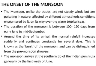 THE ONSET OF THE MONSOON
• The Monsoon, unlike the trades, are not steady winds but are
pulsating in nature, affected by different atmospheric conditions
encountered by it, on its way over the warm tropical seas.
• The duration of the monsoon is between 100- 120 days from
early June to mid-September.
• Around the time of its arrival, the normal rainfall increases
suddenly and continues constantly for several days. This is
known as the ‘burst’ of the monsoon, and can be distinguished
from the pre-monsoon showers.
• The monsoon arrives at the southern tip of the Indian peninsula
generally by the first week of June.
 