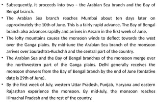 • Subsequently, it proceeds into two – the Arabian Sea branch and the Bay of
Bengal branch.
• The Arabian Sea branch reaches Mumbai about ten days later on
approximately the 10th of June. This is a fairly rapid advance. The Bay of Bengal
branch also advances rapidly and arrives in Assam in the first week of June.
• The lofty mountains causes the monsoon winds to deflect towards the west
over the Ganga plains. By mid-June the Arabian Sea branch of the monsoon
arrives over Saurashtra-Kuchchh and the central part of the country.
• The Arabian Sea and the Bay of Bengal branches of the monsoon merge over
the northwestern part of the Ganga plains. Delhi generally receives the
monsoon showers from the Bay of Bengal branch by the end of June (tentative
date is 29th of June).
• By the first week of July, western Uttar Pradesh, Punjab, Haryana and eastern
Rajasthan experience the monsoon. By mid-July, the monsoon reaches
Himachal Pradesh and the rest of the country.
 