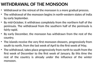WITHDRAWAL OF THE MONSOON
• Withdrawal or the retreat of the monsoon is a more gradual process.
• The withdrawal of the monsoon begins in north-western states of India
by early September.
• By mid-October, it withdraws completely from the northern half of the
peninsula. The withdrawal from the southern half of the peninsula is
fairly rapid.
• By early December, the monsoon has withdrawn from the rest of the
country.
• The islands receive the very first monsoon showers, progressively from
south to north, from the last week of April to the first week of May.
• The withdrawal, takes place progressively from north to south from the
first week of December to the first week of January. By this time the
rest of the country is already under the influence of the winter
monsoon.
 