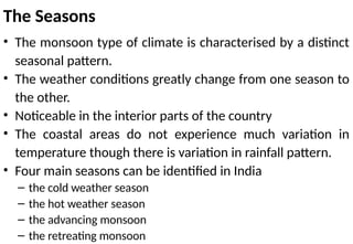 The Seasons
• The monsoon type of climate is characterised by a distinct
seasonal pattern.
• The weather conditions greatly change from one season to
the other.
• Noticeable in the interior parts of the country
• The coastal areas do not experience much variation in
temperature though there is variation in rainfall pattern.
• Four main seasons can be identified in India
– the cold weather season
– the hot weather season
– the advancing monsoon
– the retreating monsoon
 