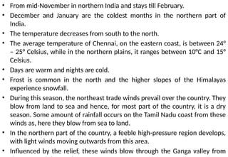 • From mid-November in northern India and stays till February.
• December and January are the coldest months in the northern part of
India.
• The temperature decreases from south to the north.
• The average temperature of Chennai, on the eastern coast, is between 24°
– 25° Celsius, while in the northern plains, it ranges between 10°C and 15°
Celsius.
• Days are warm and nights are cold.
• Frost is common in the north and the higher slopes of the Himalayas
experience snowfall.
• During this season, the northeast trade winds prevail over the country. They
blow from land to sea and hence, for most part of the country, it is a dry
season. Some amount of rainfall occurs on the Tamil Nadu coast from these
winds as, here they blow from sea to land.
• In the northern part of the country, a feeble high-pressure region develops,
with light winds moving outwards from this area.
• Influenced by the relief, these winds blow through the Ganga valley from
 